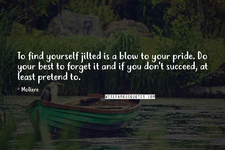 Moliere Quotes: To find yourself jilted is a blow to your pride. Do your best to forget it and if you don't succeed, at least pretend to.