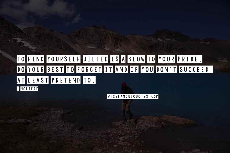 Moliere Quotes: To find yourself jilted is a blow to your pride. Do your best to forget it and if you don't succeed, at least pretend to.