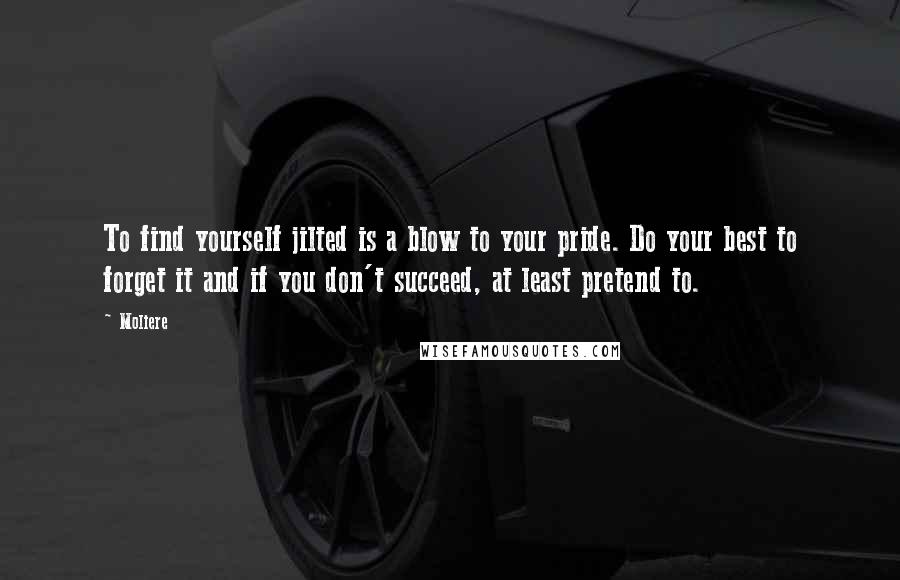 Moliere Quotes: To find yourself jilted is a blow to your pride. Do your best to forget it and if you don't succeed, at least pretend to.