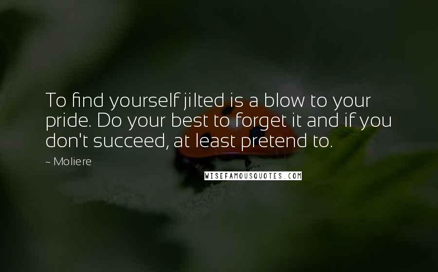 Moliere Quotes: To find yourself jilted is a blow to your pride. Do your best to forget it and if you don't succeed, at least pretend to.