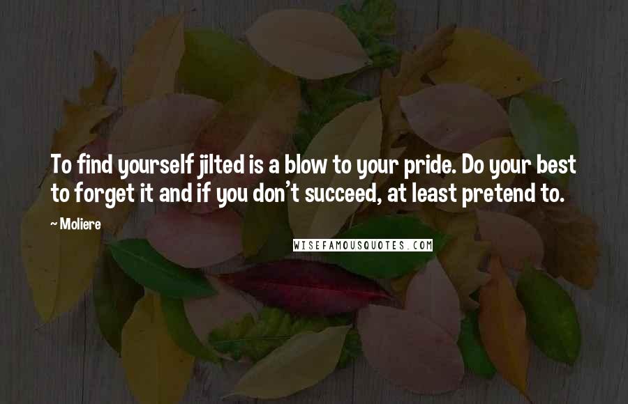 Moliere Quotes: To find yourself jilted is a blow to your pride. Do your best to forget it and if you don't succeed, at least pretend to.