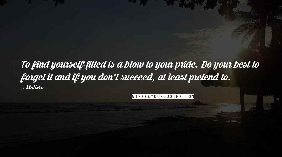 Moliere Quotes: To find yourself jilted is a blow to your pride. Do your best to forget it and if you don't succeed, at least pretend to.