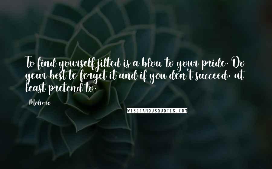 Moliere Quotes: To find yourself jilted is a blow to your pride. Do your best to forget it and if you don't succeed, at least pretend to.