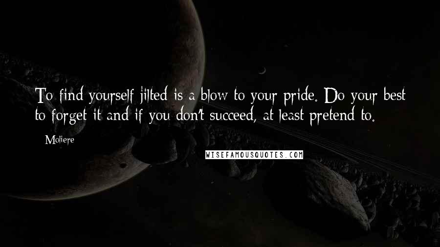 Moliere Quotes: To find yourself jilted is a blow to your pride. Do your best to forget it and if you don't succeed, at least pretend to.