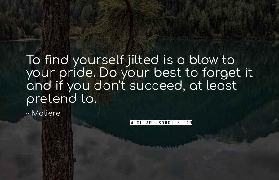 Moliere Quotes: To find yourself jilted is a blow to your pride. Do your best to forget it and if you don't succeed, at least pretend to.