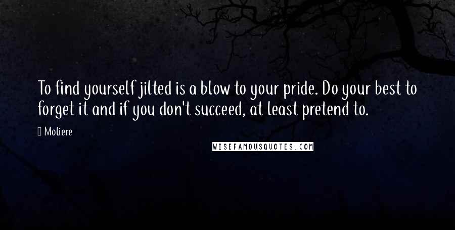 Moliere Quotes: To find yourself jilted is a blow to your pride. Do your best to forget it and if you don't succeed, at least pretend to.