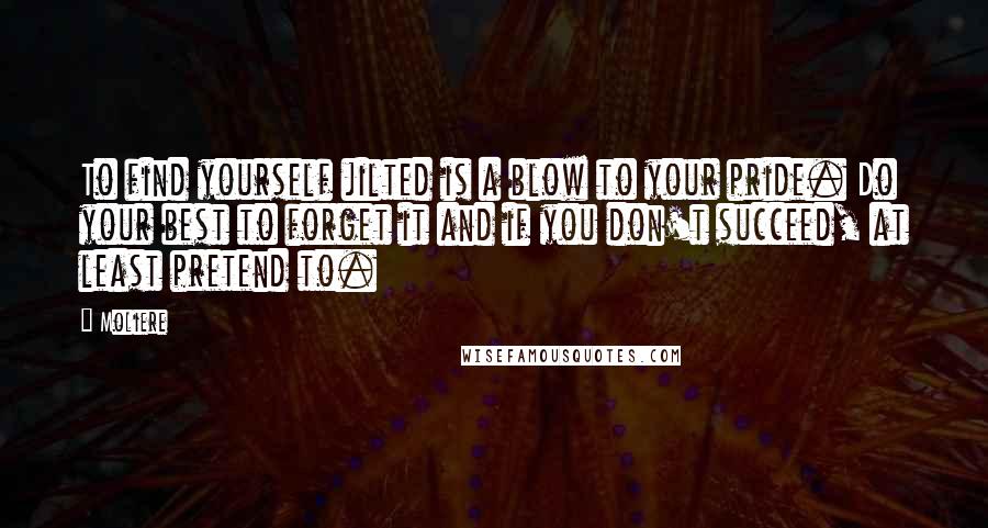 Moliere Quotes: To find yourself jilted is a blow to your pride. Do your best to forget it and if you don't succeed, at least pretend to.