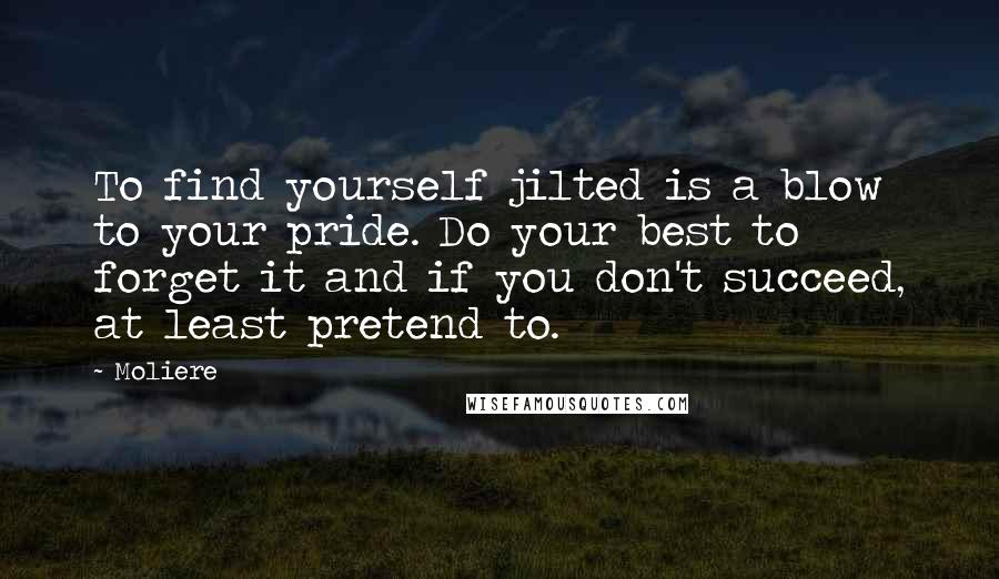 Moliere Quotes: To find yourself jilted is a blow to your pride. Do your best to forget it and if you don't succeed, at least pretend to.