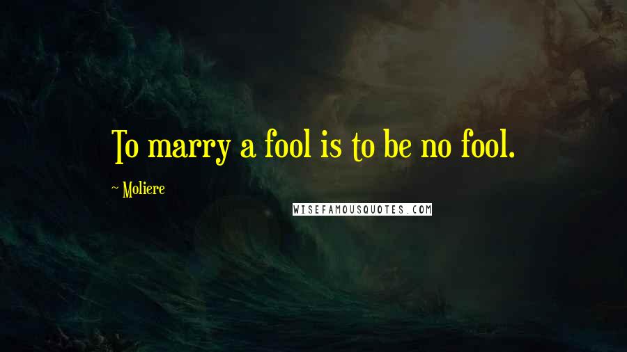 Moliere Quotes: To marry a fool is to be no fool.