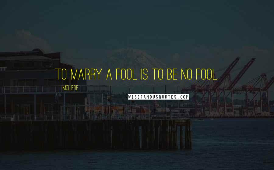 Moliere Quotes: To marry a fool is to be no fool.