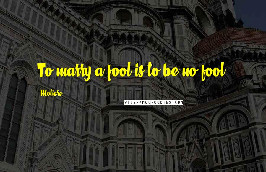 Moliere Quotes: To marry a fool is to be no fool.