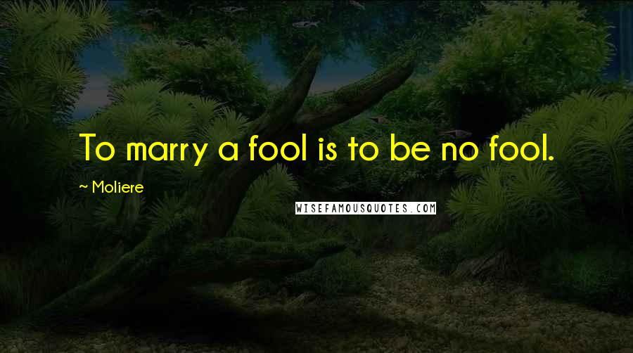 Moliere Quotes: To marry a fool is to be no fool.
