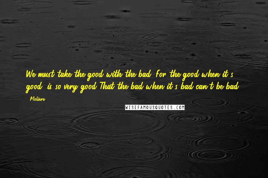 Moliere Quotes: We must take the good with the bad; For the good when it's good, is so very good That the bad when it's bad can't be bad!