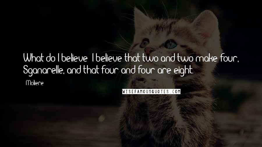 Moliere Quotes: What do I believe? I believe that two and two make four, Sganarelle, and that four and four are eight.