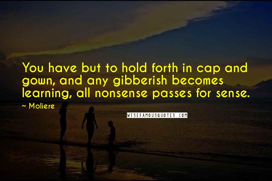 Moliere Quotes: You have but to hold forth in cap and gown, and any gibberish becomes learning, all nonsense passes for sense.