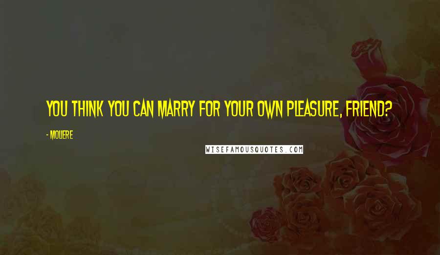 Moliere Quotes: You think you can marry for your own pleasure, friend?