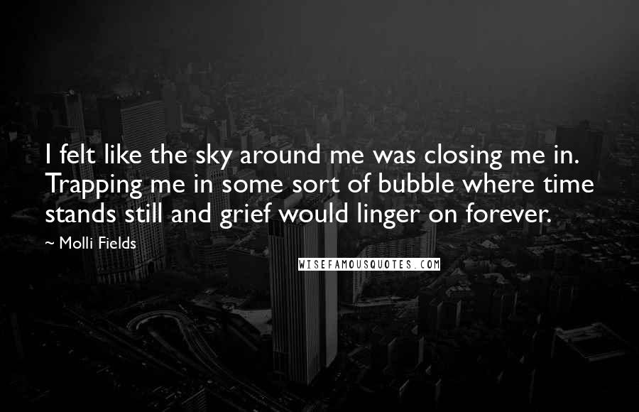 Molli Fields Quotes: I felt like the sky around me was closing me in. Trapping me in some sort of bubble where time stands still and grief would linger on forever.