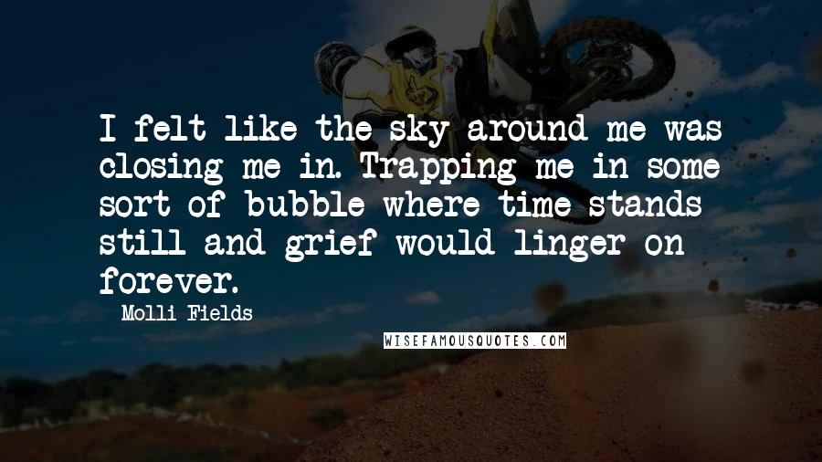 Molli Fields Quotes: I felt like the sky around me was closing me in. Trapping me in some sort of bubble where time stands still and grief would linger on forever.