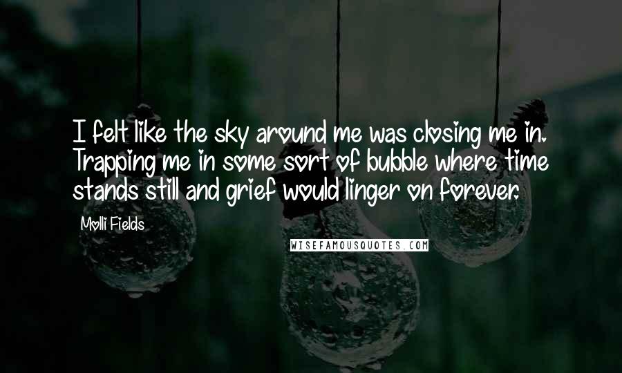 Molli Fields Quotes: I felt like the sky around me was closing me in. Trapping me in some sort of bubble where time stands still and grief would linger on forever.