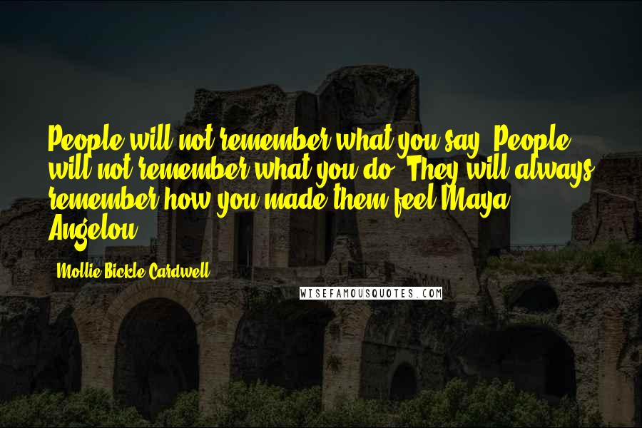 Mollie Bickle Cardwell Quotes: People will not remember what you say. People will not remember what you do. They will always remember how you made them feel.Maya Angelou...