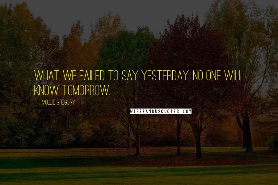 Mollie Gregory Quotes: What we failed to say yesterday, no one will know tomorrow.