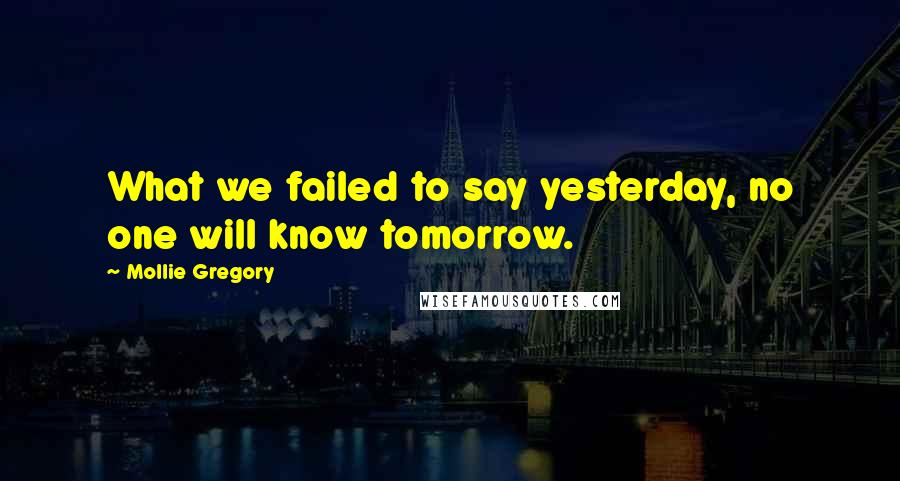 Mollie Gregory Quotes: What we failed to say yesterday, no one will know tomorrow.