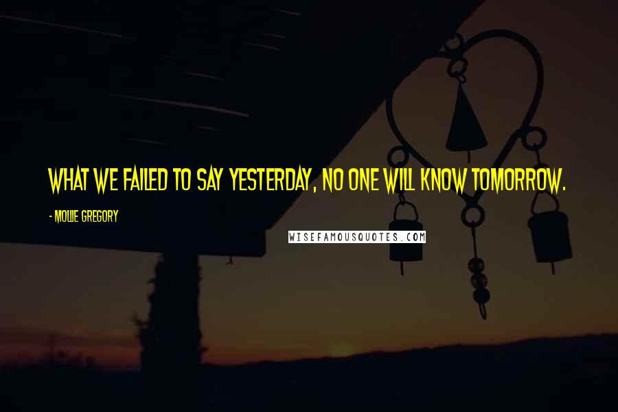 Mollie Gregory Quotes: What we failed to say yesterday, no one will know tomorrow.