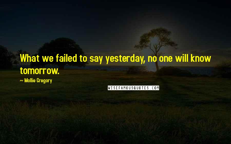 Mollie Gregory Quotes: What we failed to say yesterday, no one will know tomorrow.