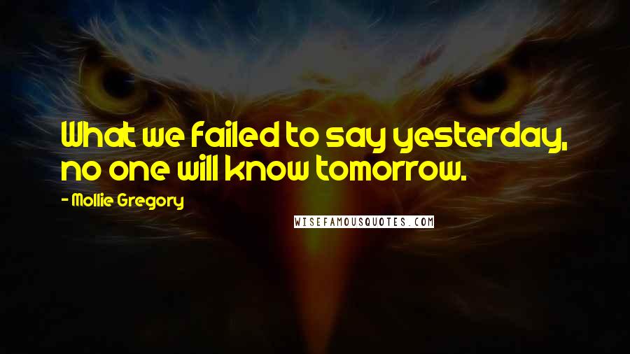 Mollie Gregory Quotes: What we failed to say yesterday, no one will know tomorrow.