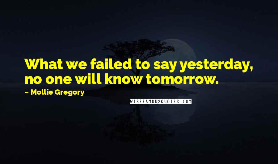 Mollie Gregory Quotes: What we failed to say yesterday, no one will know tomorrow.