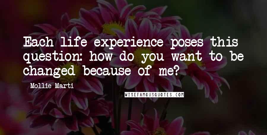 Mollie Marti Quotes: Each life experience poses this question: how do you want to be changed because of me?