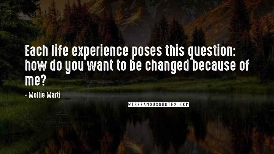 Mollie Marti Quotes: Each life experience poses this question: how do you want to be changed because of me?