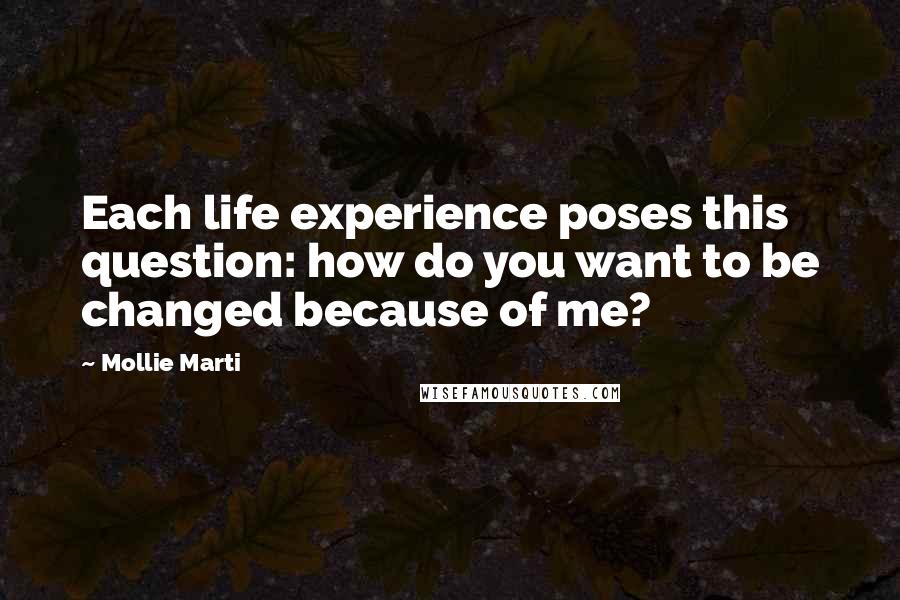 Mollie Marti Quotes: Each life experience poses this question: how do you want to be changed because of me?