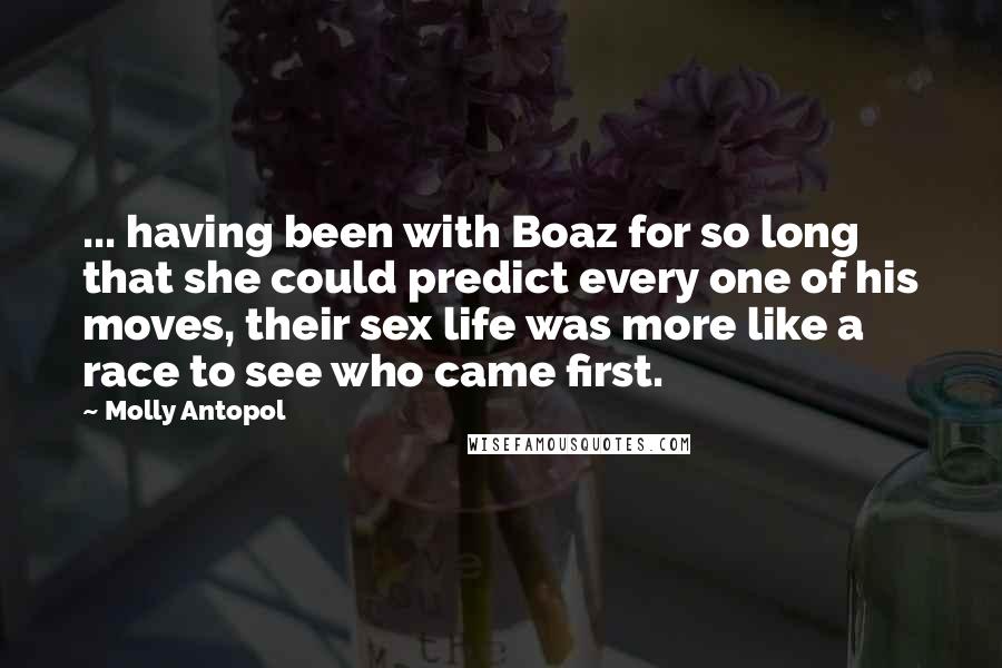 Molly Antopol Quotes: ... having been with Boaz for so long that she could predict every one of his moves, their sex life was more like a race to see who came first.