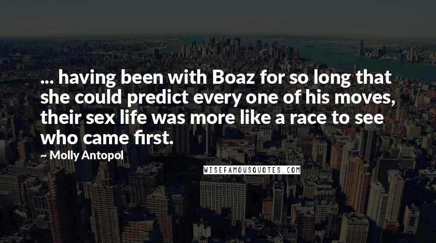 Molly Antopol Quotes: ... having been with Boaz for so long that she could predict every one of his moves, their sex life was more like a race to see who came first.