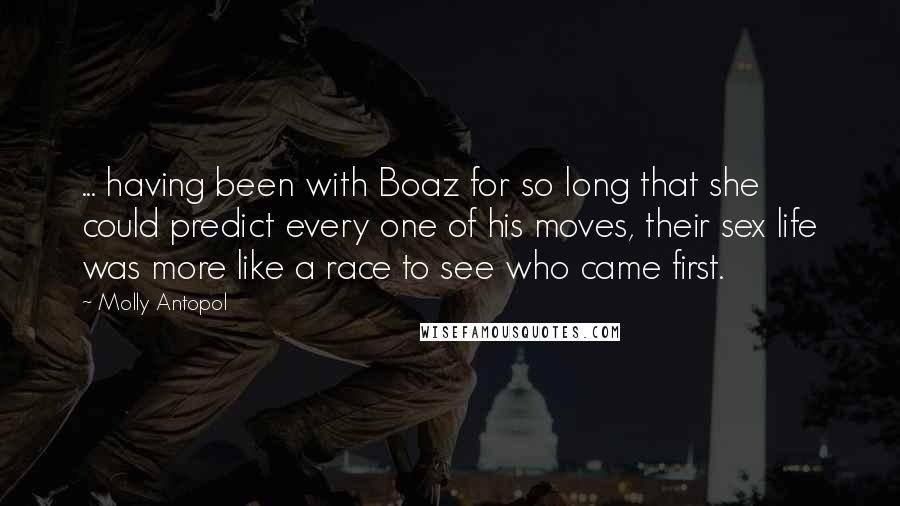 Molly Antopol Quotes: ... having been with Boaz for so long that she could predict every one of his moves, their sex life was more like a race to see who came first.