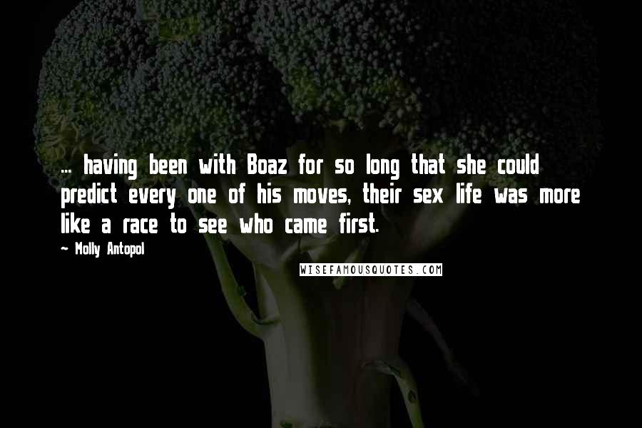Molly Antopol Quotes: ... having been with Boaz for so long that she could predict every one of his moves, their sex life was more like a race to see who came first.