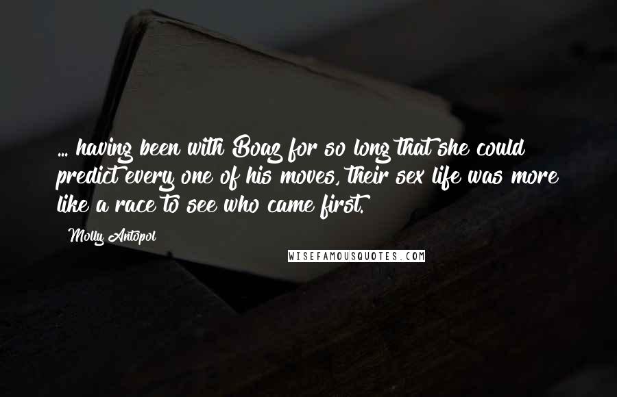 Molly Antopol Quotes: ... having been with Boaz for so long that she could predict every one of his moves, their sex life was more like a race to see who came first.