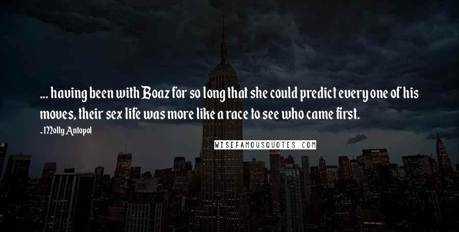 Molly Antopol Quotes: ... having been with Boaz for so long that she could predict every one of his moves, their sex life was more like a race to see who came first.