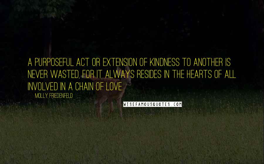 Molly Friedenfeld Quotes: A purposeful act or extension of kindness to another is never wasted, for it always resides in the hearts of all involved in a chain of love.