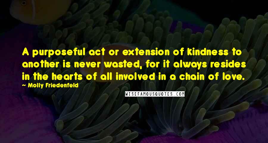 Molly Friedenfeld Quotes: A purposeful act or extension of kindness to another is never wasted, for it always resides in the hearts of all involved in a chain of love.