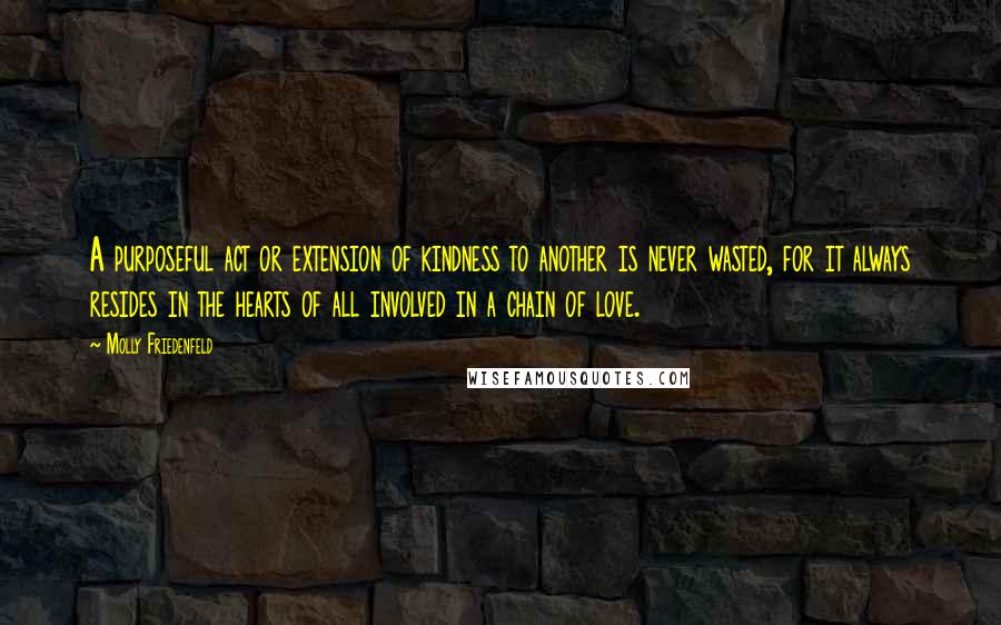 Molly Friedenfeld Quotes: A purposeful act or extension of kindness to another is never wasted, for it always resides in the hearts of all involved in a chain of love.