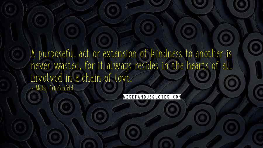 Molly Friedenfeld Quotes: A purposeful act or extension of kindness to another is never wasted, for it always resides in the hearts of all involved in a chain of love.
