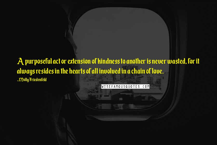 Molly Friedenfeld Quotes: A purposeful act or extension of kindness to another is never wasted, for it always resides in the hearts of all involved in a chain of love.