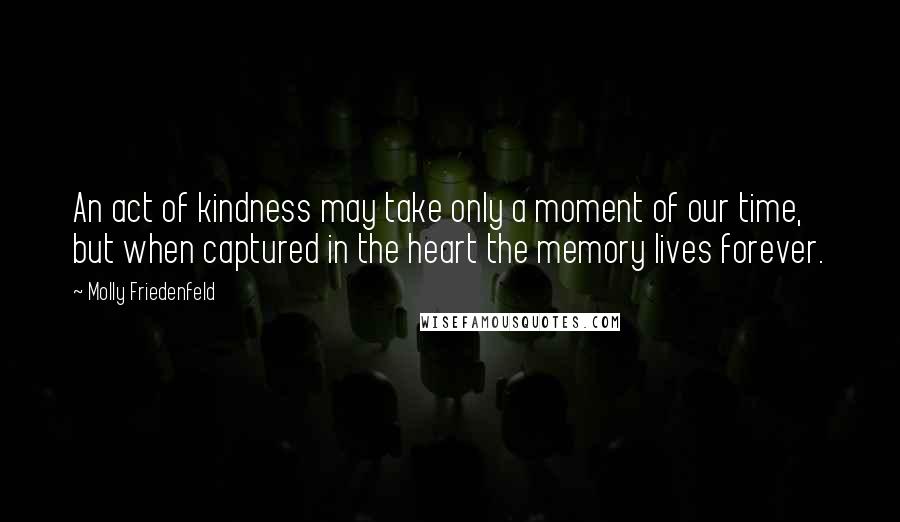Molly Friedenfeld Quotes: An act of kindness may take only a moment of our time, but when captured in the heart the memory lives forever.