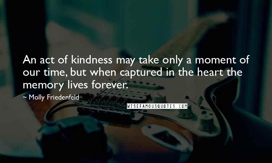 Molly Friedenfeld Quotes: An act of kindness may take only a moment of our time, but when captured in the heart the memory lives forever.