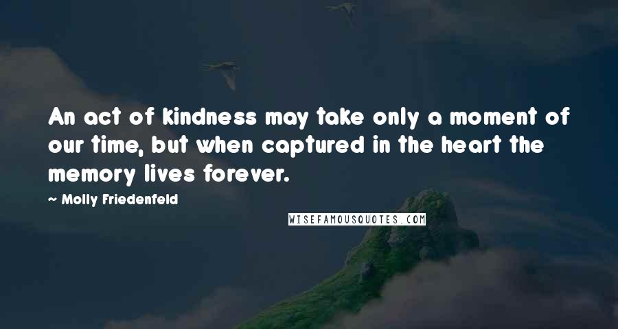 Molly Friedenfeld Quotes: An act of kindness may take only a moment of our time, but when captured in the heart the memory lives forever.