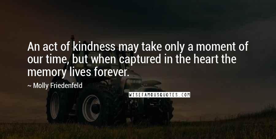Molly Friedenfeld Quotes: An act of kindness may take only a moment of our time, but when captured in the heart the memory lives forever.