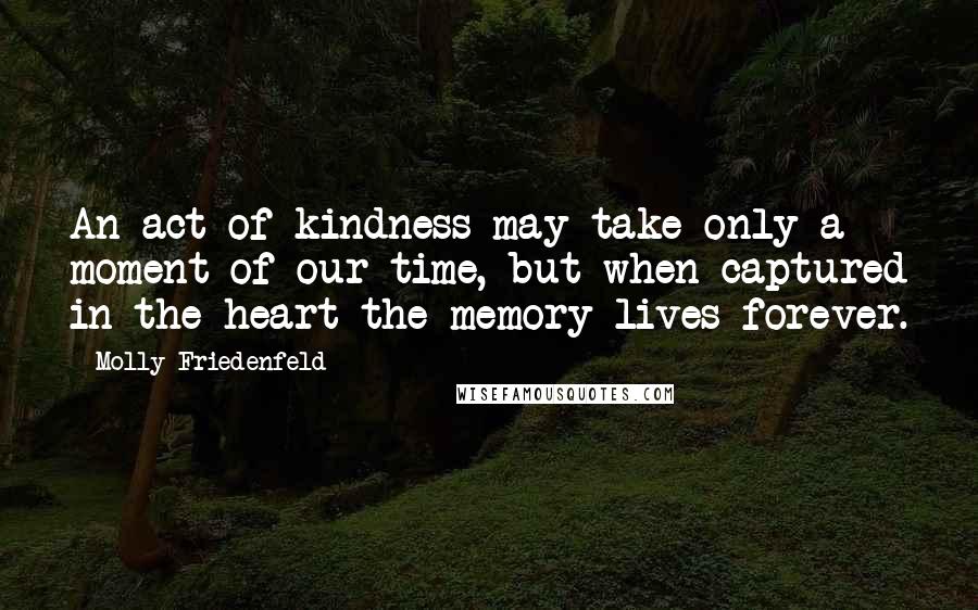 Molly Friedenfeld Quotes: An act of kindness may take only a moment of our time, but when captured in the heart the memory lives forever.