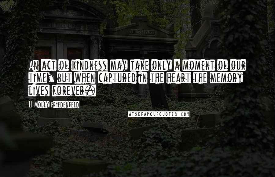 Molly Friedenfeld Quotes: An act of kindness may take only a moment of our time, but when captured in the heart the memory lives forever.